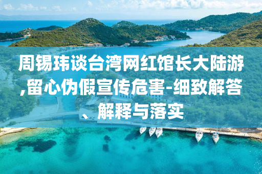 周錫瑋談臺灣網(wǎng)紅館長大陸游,留心偽假宣傳危害-細致解答、解釋與落實