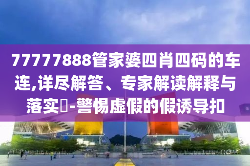 77777888管家婆四肖四碼的車連,詳盡解答、專家解讀解釋與落實?-警惕虛假的假誘導扣