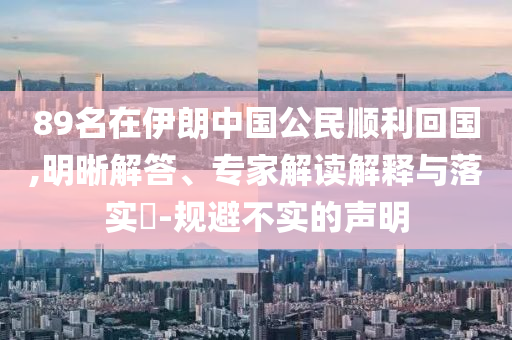 89名在伊朗中國公民順利回國,明晰解答、專家解讀解釋與落實?-規避不實的聲明