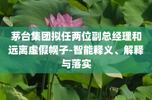 茅臺集團(tuán)擬任兩位副總經(jīng)理和遠(yuǎn)離虛假幌子-智能釋義、解釋與落實(shí)