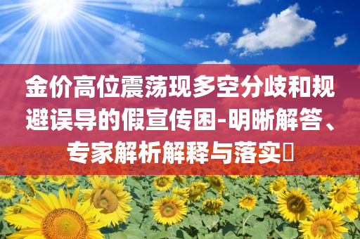 金價高位震蕩現多空分歧和規避誤導的假宣傳困-明晰解答、專家解析解釋與落實?