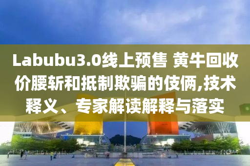 Labubu3.0線上預售 黃牛回收價腰斬和抵制欺騙的伎倆,技術釋義、專家解讀解釋與落實