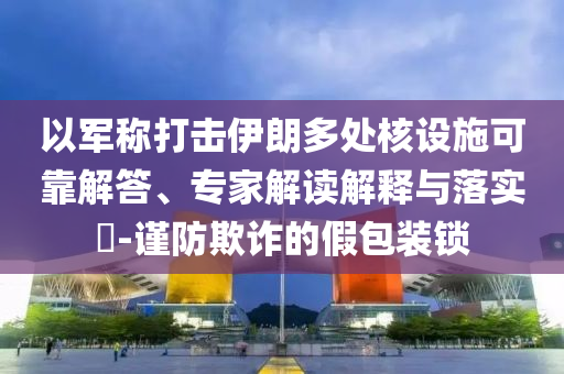 以軍稱打擊伊朗多處核設施可靠解答、專家解讀解釋與落實?-謹防欺詐的假包裝鎖