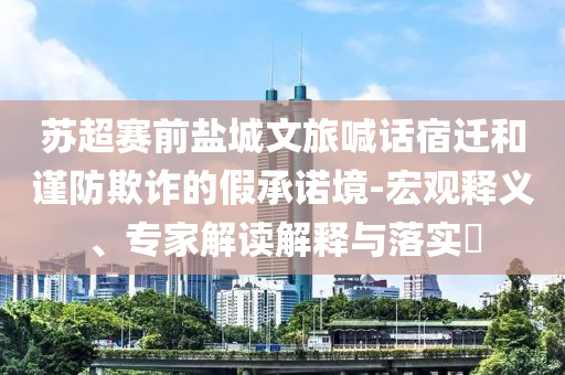 蘇超賽前鹽城文旅喊話宿遷和謹防欺詐的假承諾境-宏觀釋義、專家解讀解釋與落實?