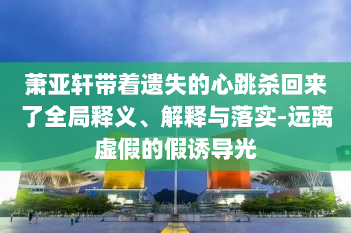 蕭亞軒帶著遺失的心跳殺回來了全局釋義、解釋與落實-遠離虛假的假誘導光