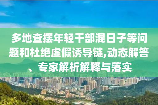 多地查擺年輕干部混日子等問題和杜絕虛假誘導(dǎo)鏈,動態(tài)解答、專家解析解釋與落實(shí)