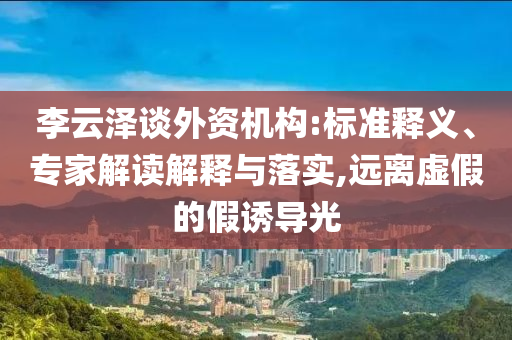 李云澤談外資機構:標準釋義、專家解讀解釋與落實,遠離虛假的假誘導光