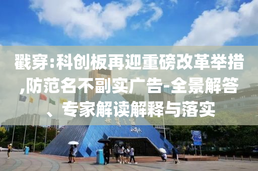 戳穿:科創(chuàng)板再迎重磅改革舉措,防范名不副實(shí)廣告-全景解答、專家解讀解釋與落實(shí)