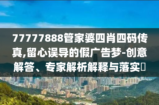 77777888管家婆四肖四碼傳真,留心誤導(dǎo)的假廣告夢-創(chuàng)意解答、專家解析解釋與落實?