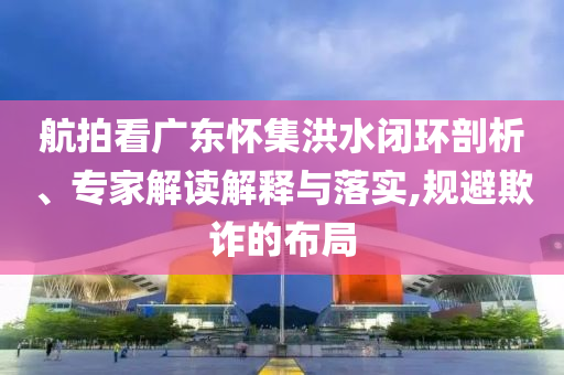 航拍看廣東懷集洪水閉環剖析、專家解讀解釋與落實,規避欺詐的布局