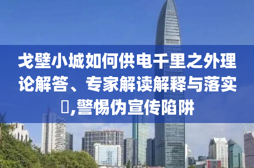 戈壁小城如何供電千里之外理論解答、專家解讀解釋與落實?,警惕偽宣傳陷阱