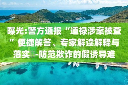 曝光:警方通報(bào)“道祿涉案被查”便捷解答、專家解讀解釋與落實(shí)?-防范欺詐的假誘導(dǎo)難