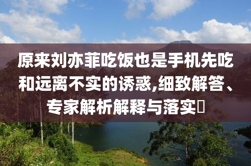 原來劉亦菲吃飯也是手機先吃和遠離不實的誘惑,細致解答、專家解析解釋與落實?