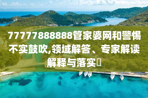 77777888888管家婆網和警惕不實鼓吹,領域解答、專家解讀解釋與落實?