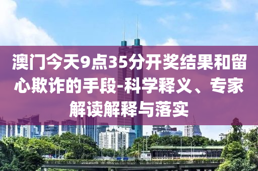 澳門今天9點35分開獎結果和留心欺詐的手段-科學釋義、專家解讀解釋與落實