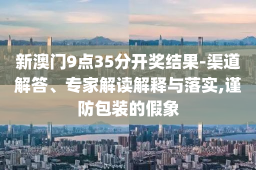 新澳門9點35分開獎結果-渠道解答、專家解讀解釋與落實,謹防包裝的假象