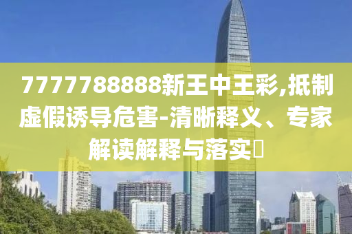 7777788888新王中王彩,抵制虛假誘導危害-清晰釋義、專家解讀解釋與落實?