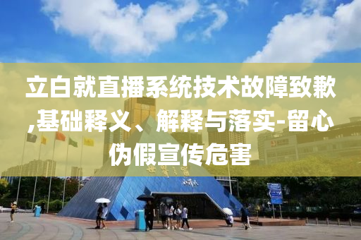 立白就直播系統技術故障致歉,基礎釋義、解釋與落實-留心偽假宣傳危害