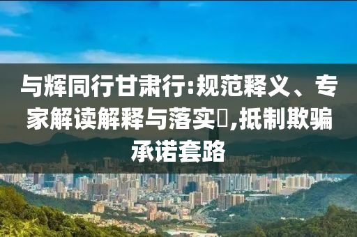 與輝同行甘肅行:規范釋義、專家解讀解釋與落實?,抵制欺騙承諾套路