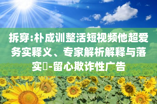 拆穿:樸成訓(xùn)整活短視頻他超愛務(wù)實釋義、專家解析解釋與落實?-留心欺詐性廣告