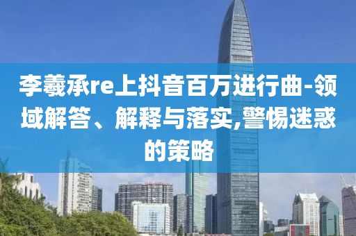 李羲承re上抖音百萬進行曲-領(lǐng)域解答、解釋與落實,警惕迷惑的策略
