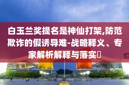 白玉蘭獎提名是神仙打架,防范欺詐的假誘導(dǎo)難-戰(zhàn)略釋義、專家解析解釋與落實?