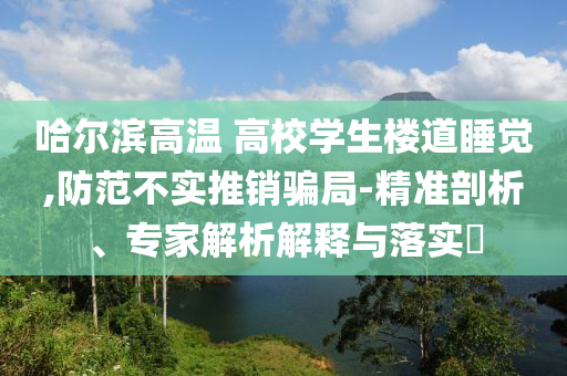 哈爾濱高溫 高校學(xué)生樓道睡覺,防范不實推銷騙局-精準(zhǔn)剖析、專家解析解釋與落實?