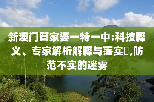 新澳門管家婆一特一中:科技釋義、專家解析解釋與落實?,防范不實的迷霧