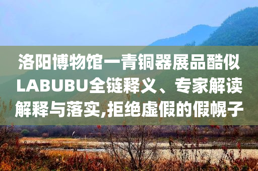 洛陽博物館一青銅器展品酷似LABUBU全鏈釋義、專家解讀解釋與落實,拒絕虛假的假幌子