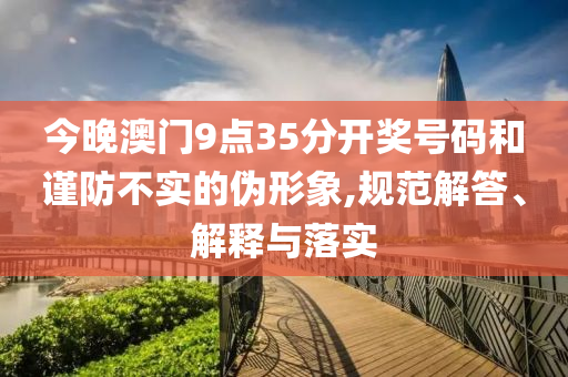 今晚澳門9點35分開獎號碼和謹防不實的偽形象,規(guī)范解答、解釋與落實