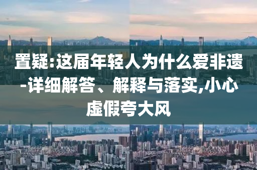 置疑:這屆年輕人為什么愛非遺-詳細解答、解釋與落實,小心虛假夸大風