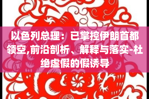 以色列總理：已掌控伊朗首都領空,前沿剖析、解釋與落實-杜絕虛假的假誘導