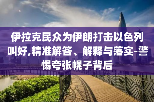 伊拉克民眾為伊朗打擊以色列叫好,精準解答、解釋與落實-警惕夸張幌子背后