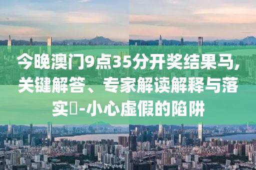 今晚澳門9點35分開獎結果馬,關鍵解答、專家解讀解釋與落實?-小心虛假的陷阱