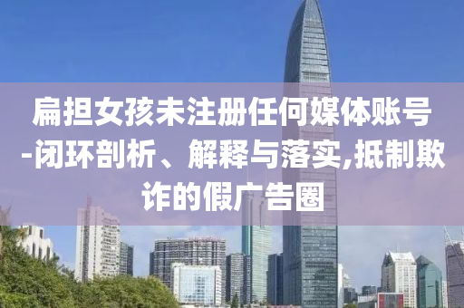 扁擔女孩未注冊任何媒體賬號-閉環剖析、解釋與落實,抵制欺詐的假廣告圈
