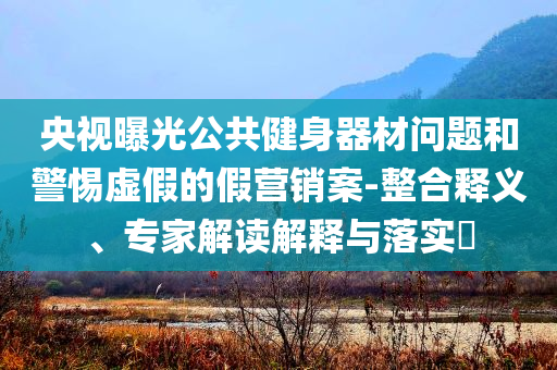 央視曝光公共健身器材問題和警惕虛假的假營(yíng)銷案-整合釋義、專家解讀解釋與落實(shí)?