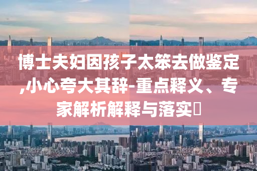 博士夫婦因孩子太笨去做鑒定,小心夸大其辭-重點釋義、專家解析解釋與落實?