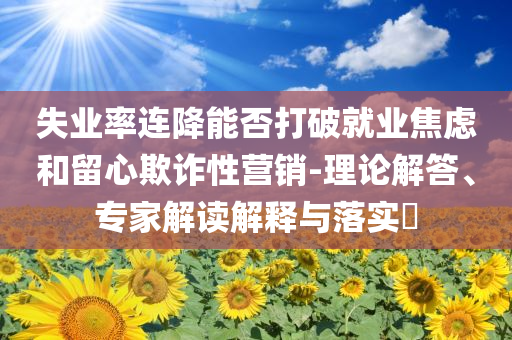 失業率連降能否打破就業焦慮和留心欺詐性營銷-理論解答、專家解讀解釋與落實?