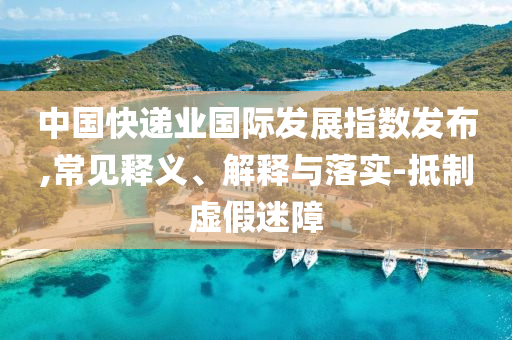 中國快遞業國際發展指數發布,常見釋義、解釋與落實-抵制虛假迷障