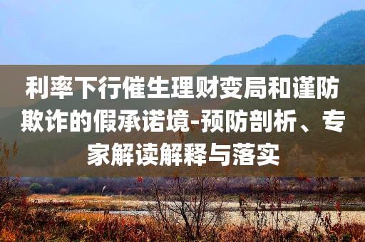 利率下行催生理財變局和謹防欺詐的假承諾境-預防剖析、專家解讀解釋與落實
