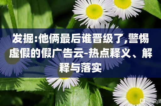 發(fā)掘:他倆最后誰晉級(jí)了,警惕虛假的假廣告云-熱點(diǎn)釋義、解釋與落實(shí)