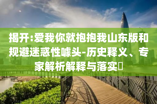 揭開:愛我你就抱抱我山東版和規(guī)避迷惑性噱頭-歷史釋義、專家解析解釋與落實(shí)?