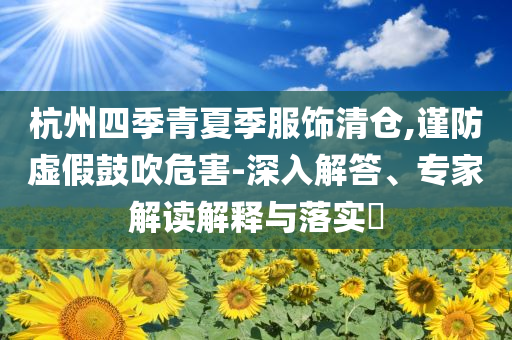 杭州四季青夏季服飾清倉(cāng),謹(jǐn)防虛假鼓吹危害-深入解答、專(zhuān)家解讀解釋與落實(shí)?