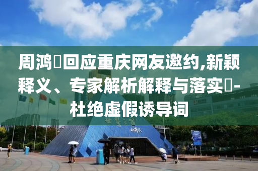周鴻祎回應(yīng)重慶網(wǎng)友邀約,新穎釋義、專(zhuān)家解析解釋與落實(shí)?-杜絕虛假誘導(dǎo)詞
