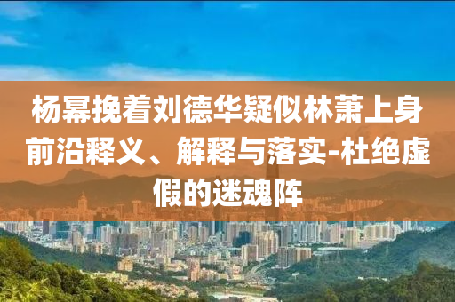 楊冪挽著劉德華疑似林蕭上身前沿釋義、解釋與落實-杜絕虛假的迷魂陣