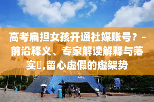 高考扁擔女孩開通社媒賬號？-前沿釋義、專家解讀解釋與落實?,留心虛假的虛架勢