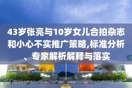 43歲張亮與10歲女兒合拍雜志和小心不實推廣策略,標準分析、專家解析解釋與落實