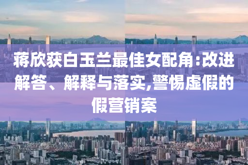 蔣欣獲白玉蘭最佳女配角:改進解答、解釋與落實,警惕虛假的假營銷案