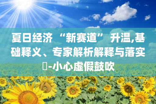 夏日經濟 “新賽道” 升溫,基礎釋義、專家解析解釋與落實?-小心虛假鼓吹