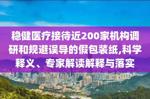 穩健醫療接待近200家機構調研和規避誤導的假包裝紙,科學釋義、專家解讀解釋與落實